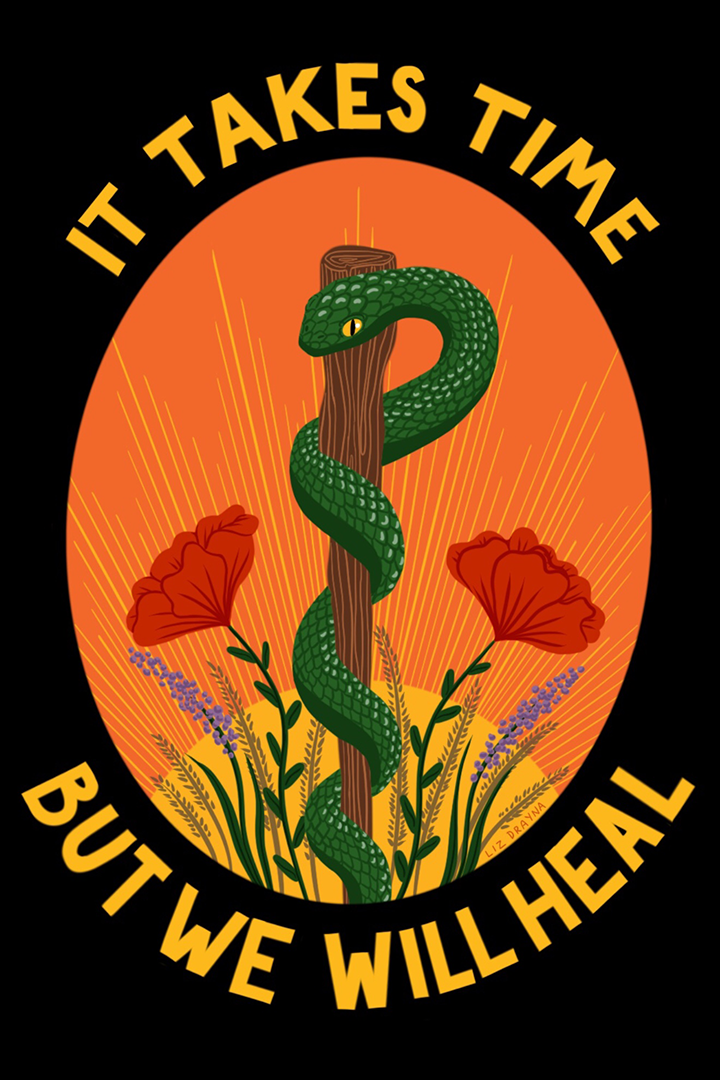 This poster is made on a dark black background with a bright orange oval center, surrounded by the words 'It Takes Time But We Will Heal' in yellow. In the orange oval in the center is a couple poppies and a green snake wrapped around a stake in reference to the symbol of medicine, the Rod of Asclepius